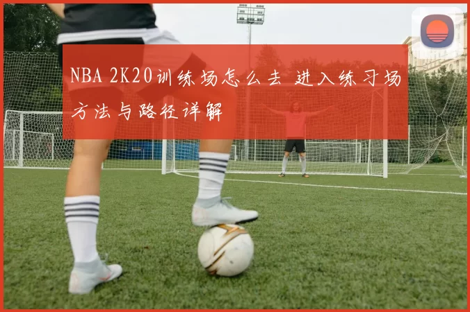 NBA 2K20训练场怎么去 进入练习场方法与路径详解