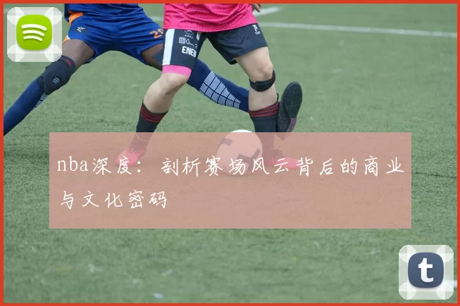 nba深度：剖析赛场风云背后的商业与文化密码