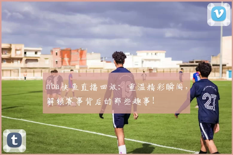 nba快鱼直播回放：重温精彩瞬间，解锁赛事背后的那些趣事！