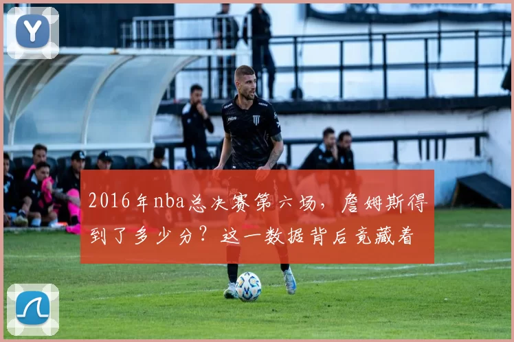 2016年nba总决赛第六场,詹姆斯得到了多少分?这一数据背后竟藏着这么多秘密!