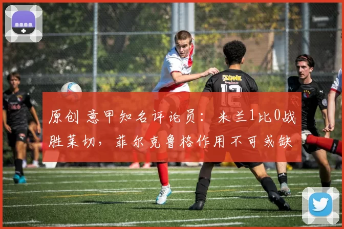 原创 意甲知名评论员:米兰1比0战胜莱切,菲尔克鲁格作用不可或缺,里奇和亚沙里发挥不错