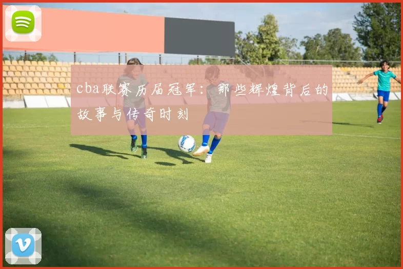 cba联赛历届冠军:那些辉煌背后的故事与传奇时刻