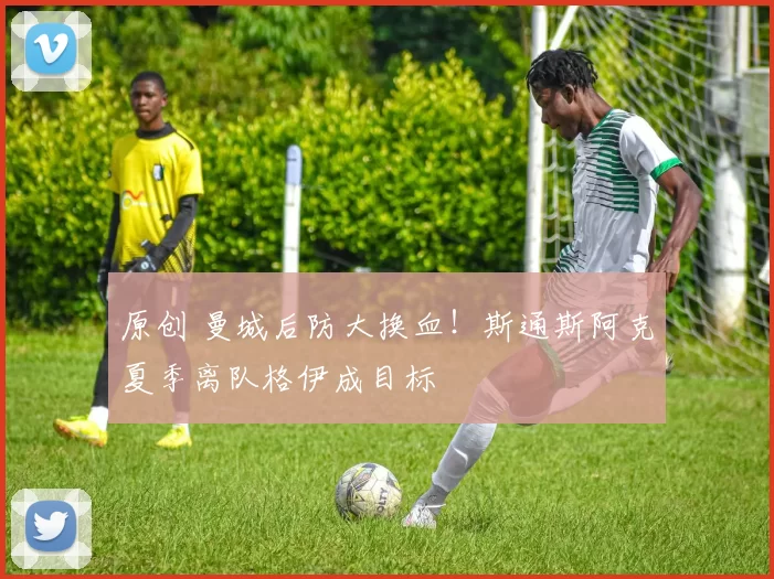 原创 曼城后防大换血！斯通斯阿克夏季离队格伊成目标