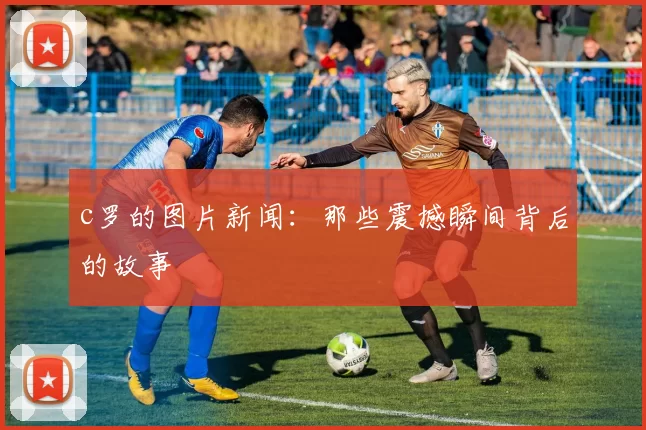 c罗的图片新闻：那些震撼瞬间背后的故事