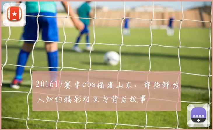 201617赛季cba福建山东，那些鲜为人知的精彩对决与背后故事