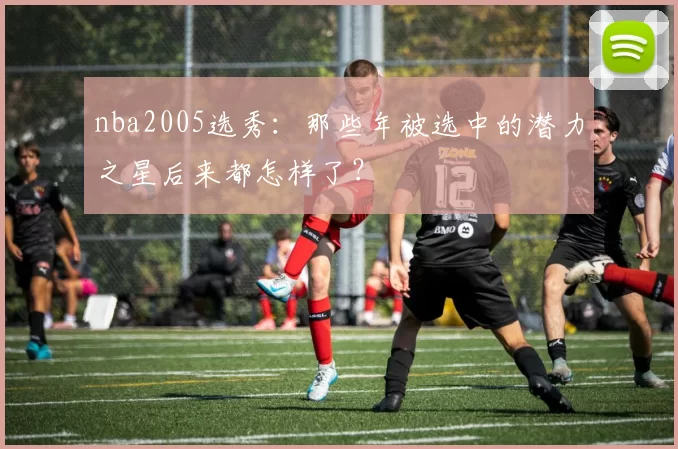 nba2005选秀：那些年被选中的潜力之星后来都怎样了？
