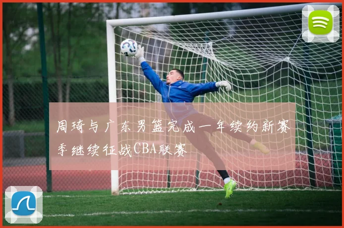 周琦与广东男篮完成一年续约新赛季继续征战CBA联赛