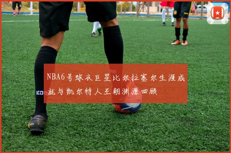 NBA6号球衣巨星比尔拉塞尔生涯成就与凯尔特人王朝渊源回顾
