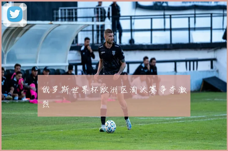 俄罗斯世界杯欧洲区淘汰赛争夺激烈