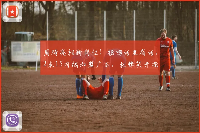 周琦亮相新岗位！杨鸣话里有话，2米15内线加盟广东，杜锋笑开花