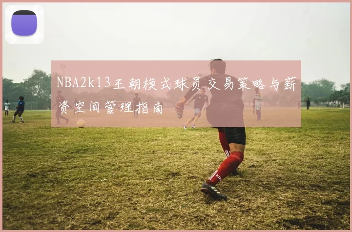 NBA2k13王朝模式球员交易策略与薪资空间管理指南