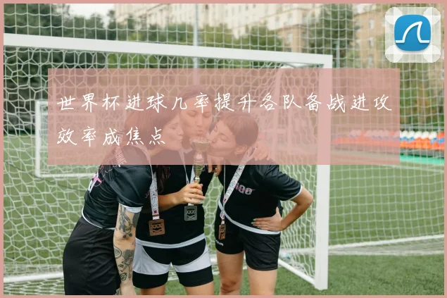 世界杯进球几率提升各队备战进攻效率成焦点