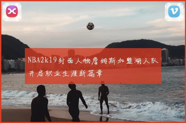 NBA2k19封面人物詹姆斯加盟湖人队开启职业生涯新篇章