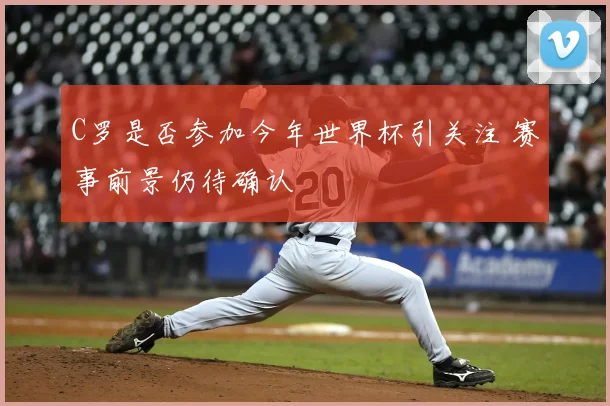 C罗是否参加今年世界杯引关注 赛事前景仍待确认
