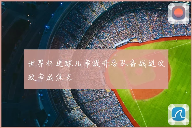 世界杯进球几率提升各队备战进攻效率成焦点