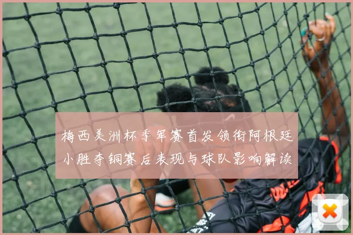 梅西美洲杯季军赛首发领衔阿根廷小胜夺铜赛后表现与球队影响解读