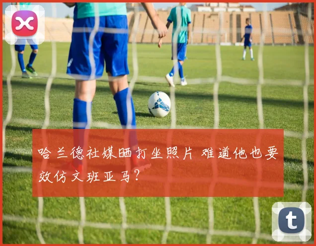 哈兰德社媒晒打坐照片 难道他也要效仿文班亚马?
