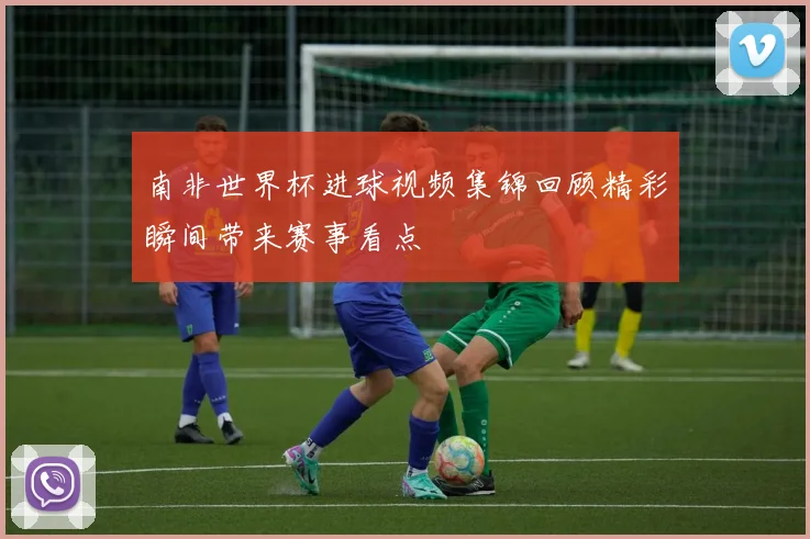 南非世界杯进球视频集锦回顾精彩瞬间带来赛事看点