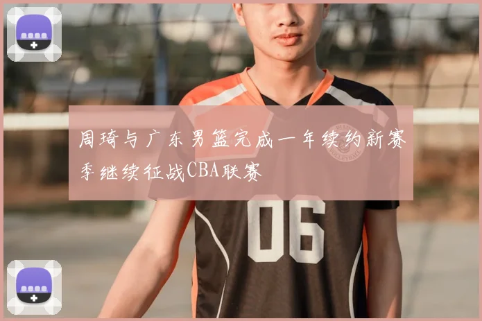 周琦与广东男篮完成一年续约新赛季继续征战CBA联赛